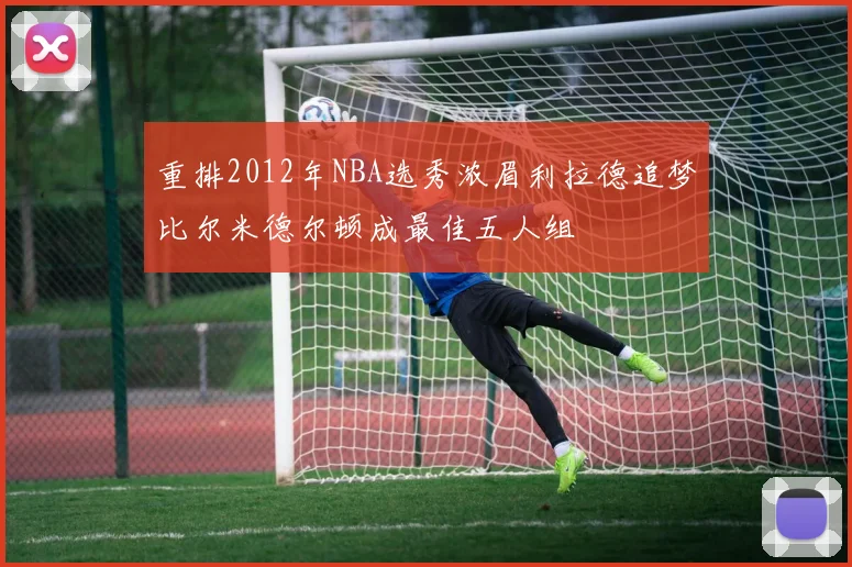 重排2012年NBA选秀浓眉利拉德追梦比尔米德尔顿成最佳五人组