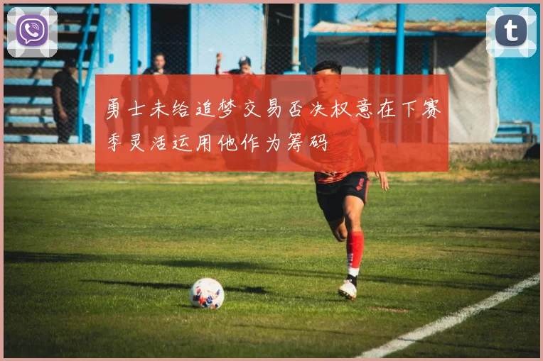 勇士未给追梦交易否决权意在下赛季灵活运用他作为筹码