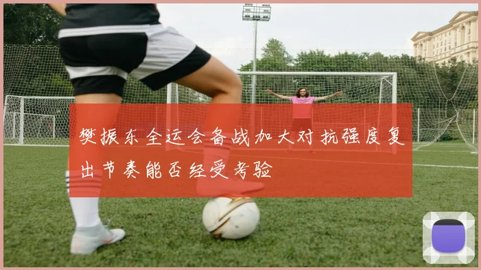 樊振东全运会备战加大对抗强度复出节奏能否经受考验
