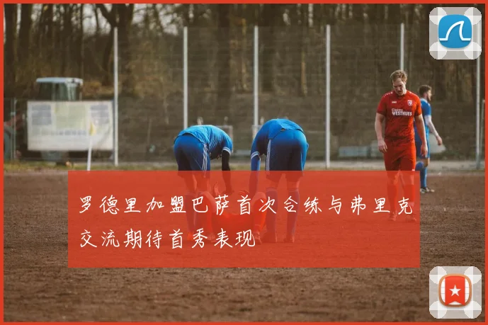 罗德里加盟巴萨首次合练与弗里克交流期待首秀表现