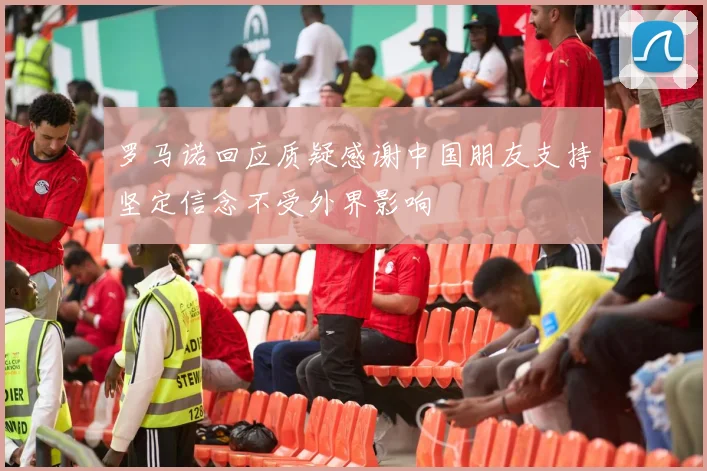 罗马诺回应质疑感谢中国朋友支持坚定信念不受外界影响